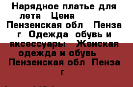 Нарядное платье для лета › Цена ­ 3 000 - Пензенская обл., Пенза г. Одежда, обувь и аксессуары » Женская одежда и обувь   . Пензенская обл.,Пенза г.